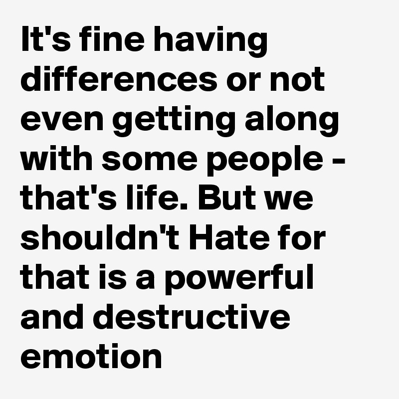 It's fine having differences or not even getting along with some people - that's life. But we shouldn't Hate for that is a powerful and destructive emotion