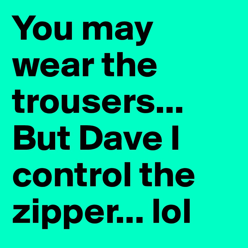 You may wear the trousers... But Dave I control the zipper... lol 