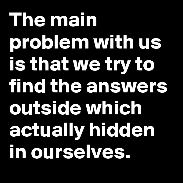 The main problem with us is that we try to find the answers outside which actually hidden in ourselves.