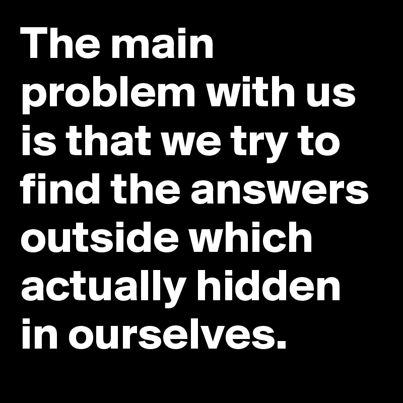 The main problem with us is that we try to find the answers outside which actually hidden in ourselves.