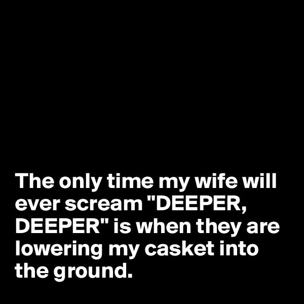






The only time my wife will ever scream "DEEPER, DEEPER" is when they are lowering my casket into the ground.