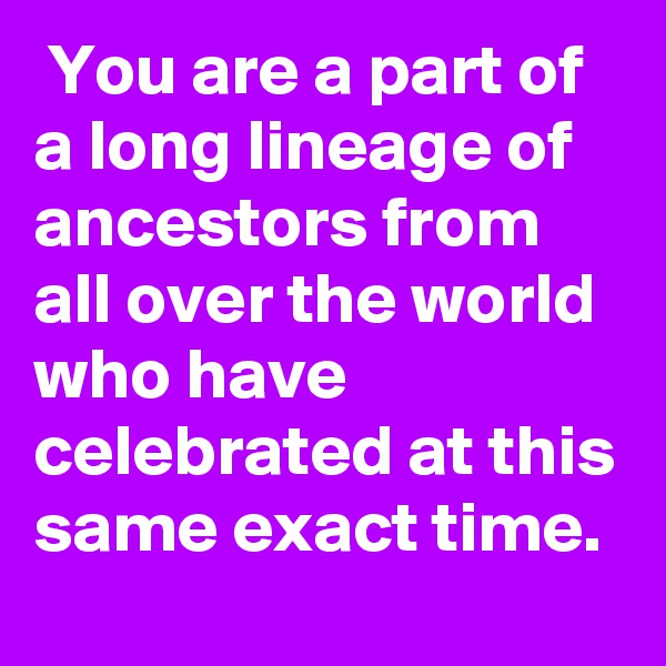  You are a part of a long lineage of ancestors from all over the world who have celebrated at this same exact time.