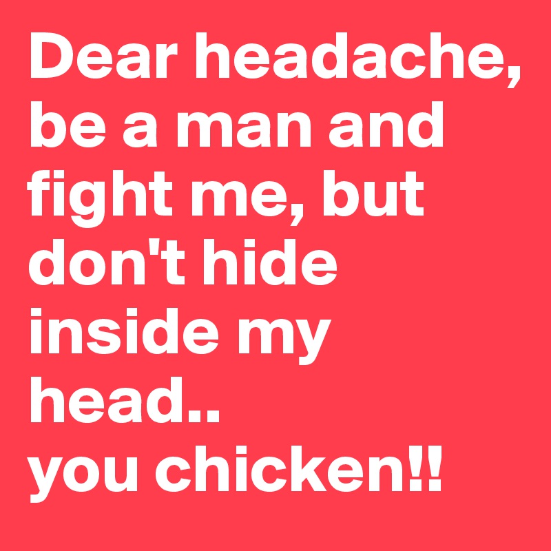 Dear headache,
be a man and fight me, but don't hide inside my head..
you chicken!!