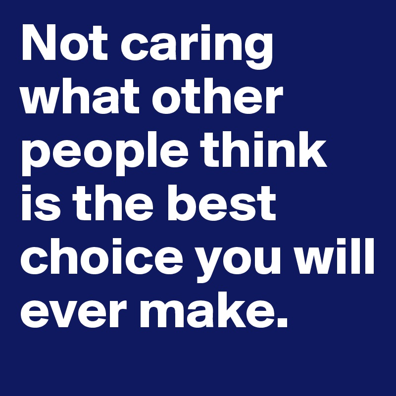 Not caring what other people think is the best choice you will ever make.
