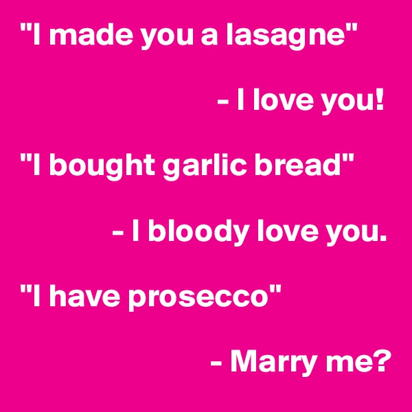 "I made you a lasagne"
                   
                              - I love you!

"I bought garlic bread"

              - I bloody love you.

"I have prosecco"

                             - Marry me? 