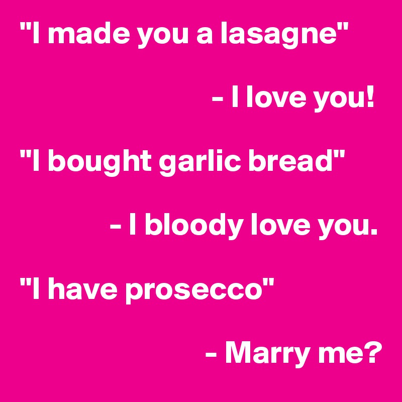 "I made you a lasagne"
                   
                              - I love you!

"I bought garlic bread"

              - I bloody love you.

"I have prosecco"

                             - Marry me? 