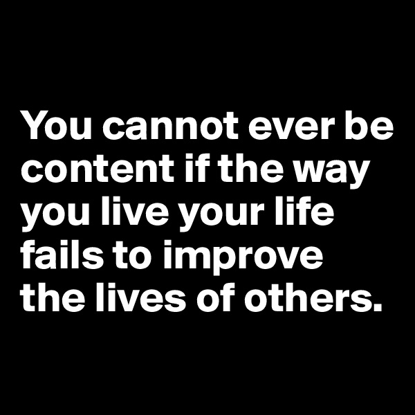 

You cannot ever be content if the way you live your life fails to improve the lives of others.
