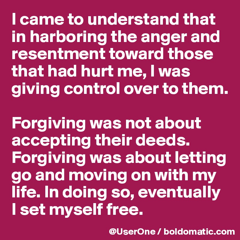 I came to understand that in harboring the anger and resentment toward those that had hurt me, I was giving control over to them.

Forgiving was not about accepting their deeds. 
Forgiving was about letting go and moving on with my life. In doing so, eventually I set myself free.