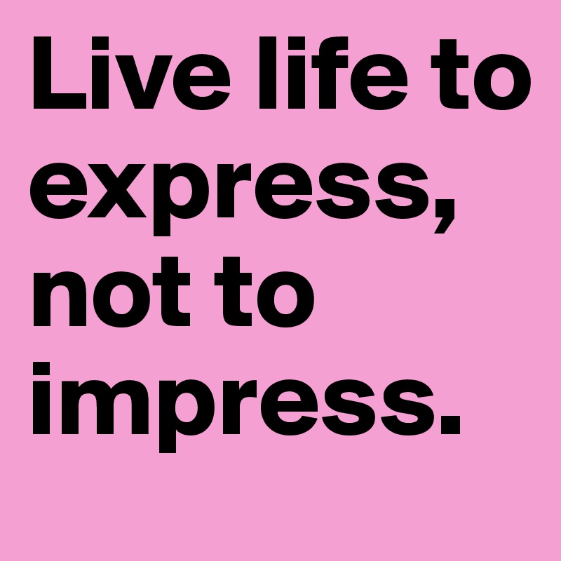 Live life to express, not to impress.