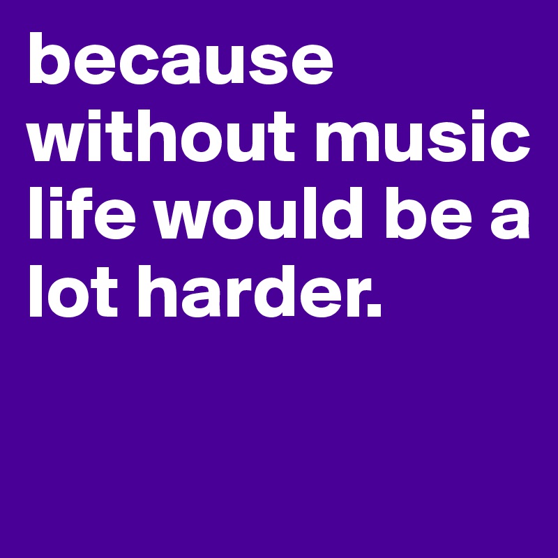because without music life would be a lot harder.

