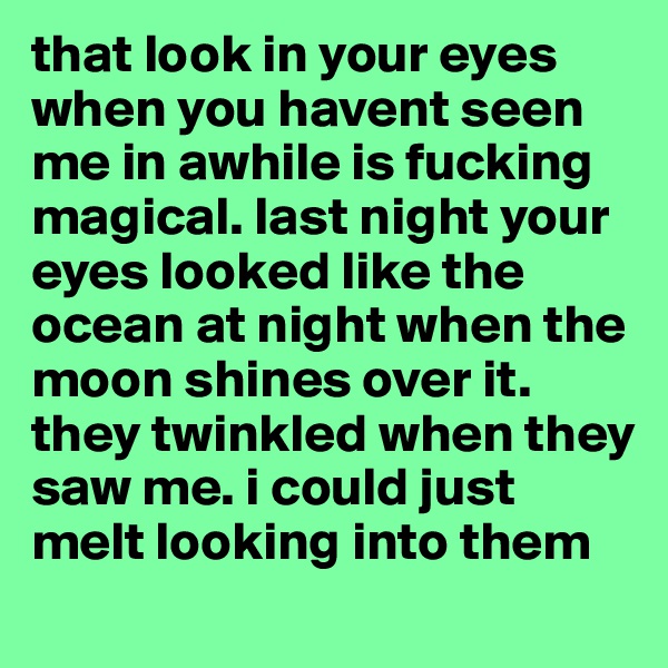 that look in your eyes when you havent seen me in awhile is fucking magical. last night your eyes looked like the ocean at night when the moon shines over it. they twinkled when they saw me. i could just melt looking into them