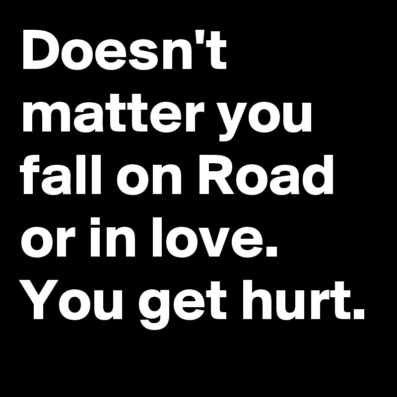 Doesn't matter you fall on Road or in love. You get hurt.