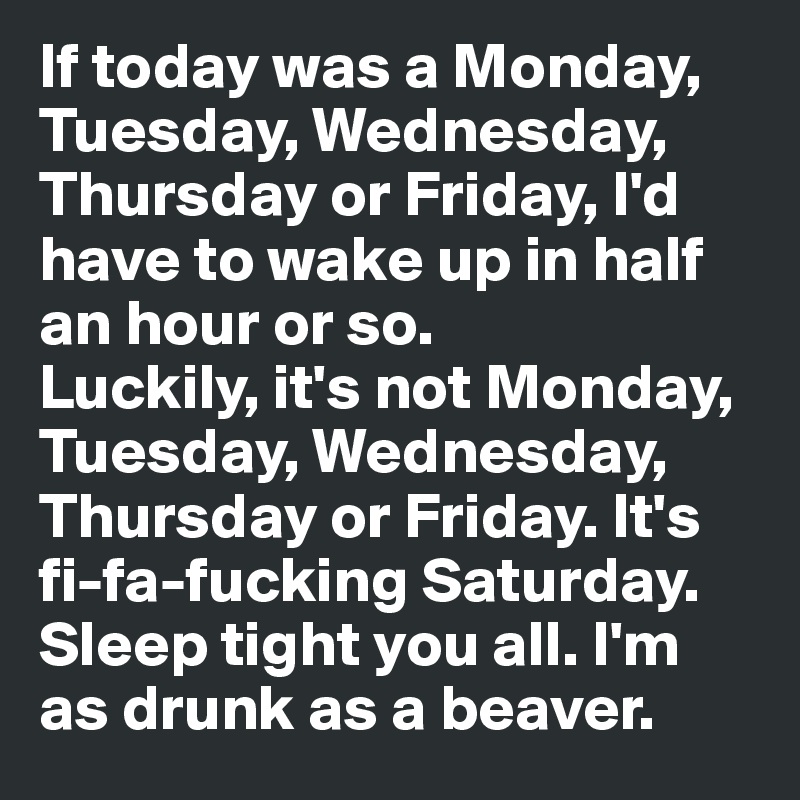 If today was a Monday, Tuesday, Wednesday, Thursday or Friday, I'd have to wake up in half an hour or so. 
Luckily, it's not Monday, Tuesday, Wednesday, Thursday or Friday. It's fi-fa-fucking Saturday. Sleep tight you all. I'm as drunk as a beaver. 