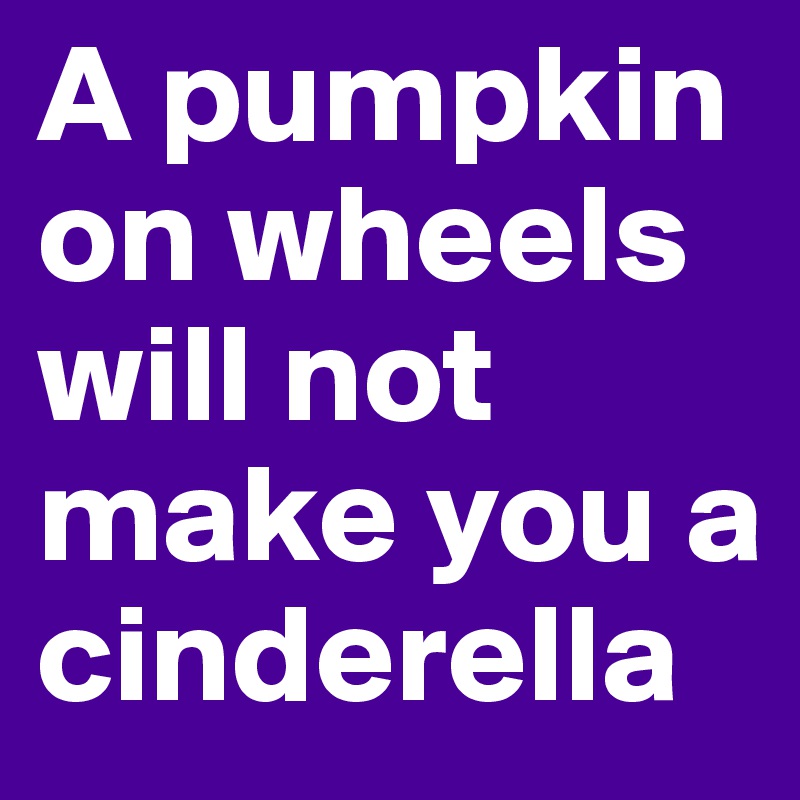 A pumpkin on wheels will not make you a cinderella