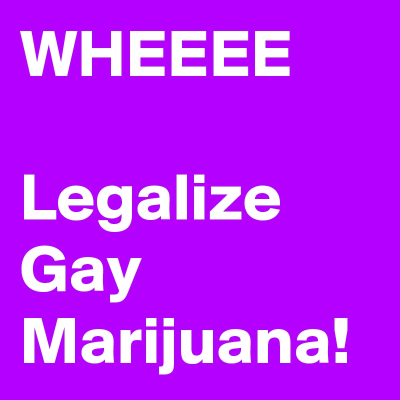 WHEEEE

Legalize Gay 
Marijuana! 