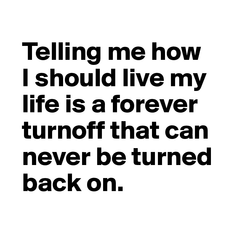 
  Telling me how 
  I should live my 
  life is a forever 
  turnoff that can 
  never be turned 
  back on.
