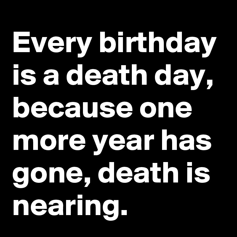 Every birthday is a death day, because one more year has gone, death is nearing.