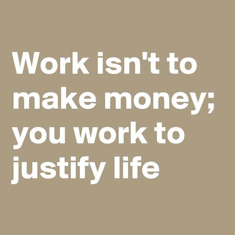 
Work isn't to make money; you work to justify life 