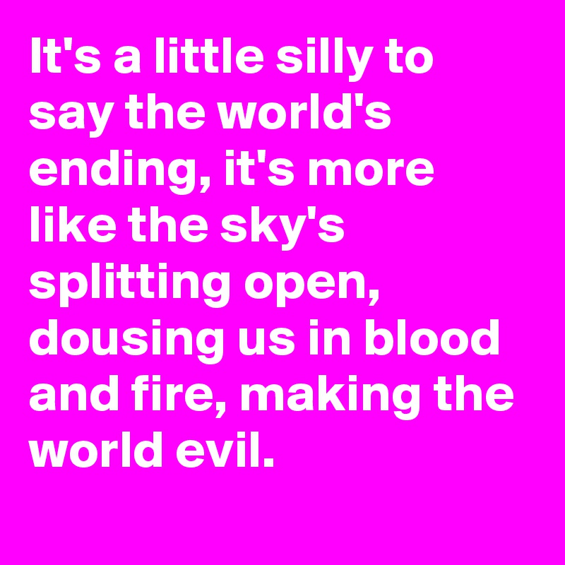 It's a little silly to say the world's ending, it's more like the sky's splitting open, dousing us in blood and fire, making the world evil.