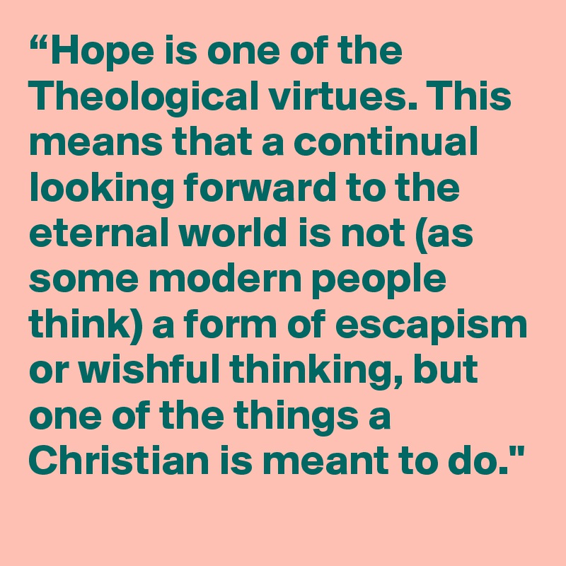 “Hope is one of the Theological virtues. This means that a continual looking forward to the eternal world is not (as some modern people think) a form of escapism or wishful thinking, but one of the things a Christian is meant to do."
