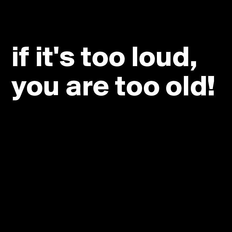 
if it's too loud, you are too old!



