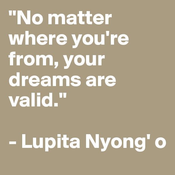 "No matter where you're from, your dreams are valid." 

- Lupita Nyong' o