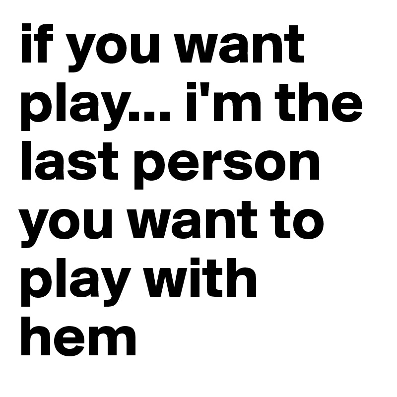 if you want play... i'm the last person you want to play with hem
