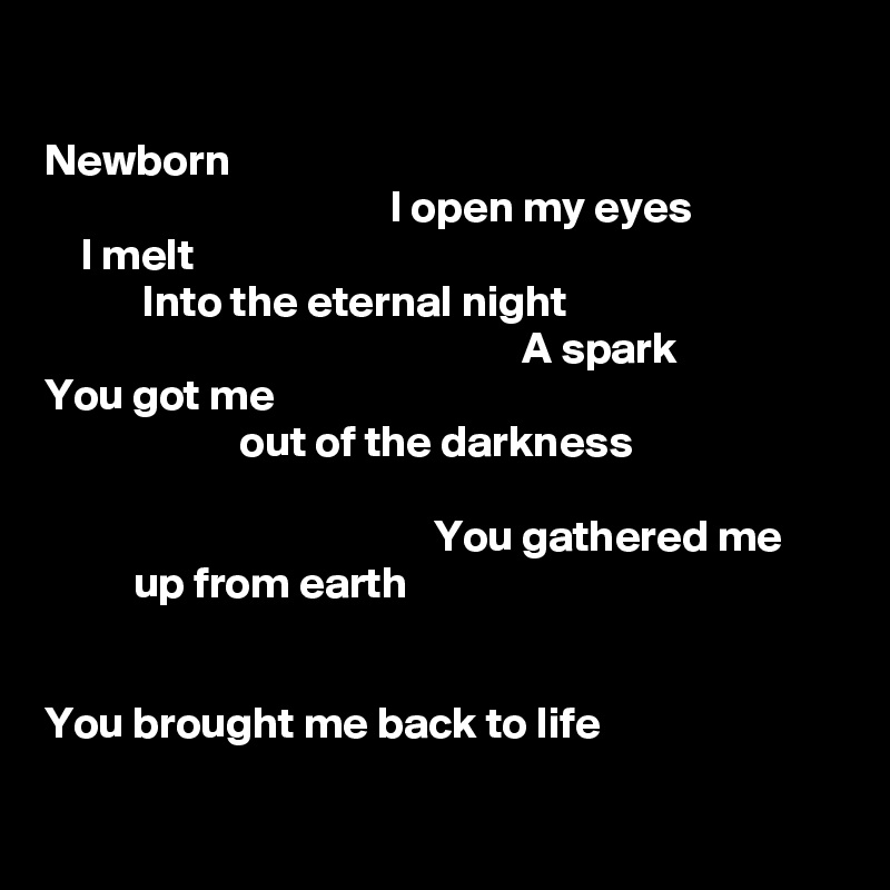 

Newborn
                                       I open my eyes
    I melt
           Into the eternal night
                                                      A spark
You got me
                      out of the darkness

                                            You gathered me 
          up from earth
                                                                                                                                                                  
       
You brought me back to life

