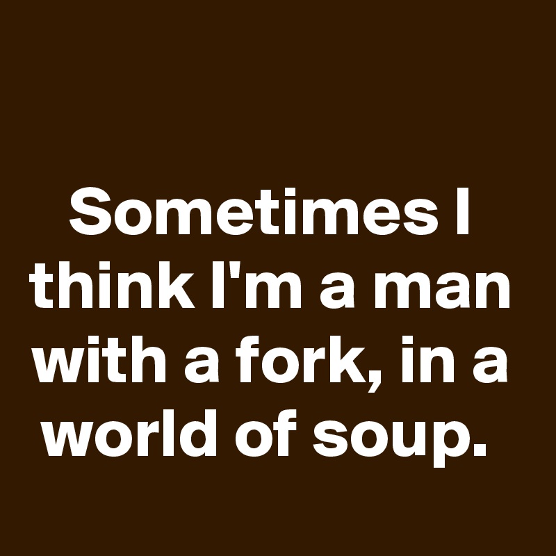 

Sometimes I think I'm a man with a fork, in a world of soup. 