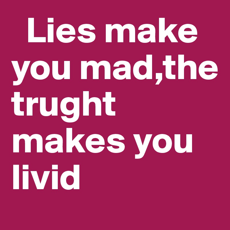   Lies make you mad,the trught         makes you livid