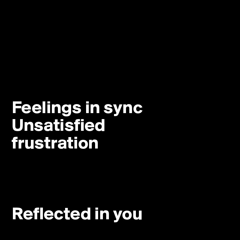 




Feelings in sync
Unsatisfied
frustration



Reflected in you