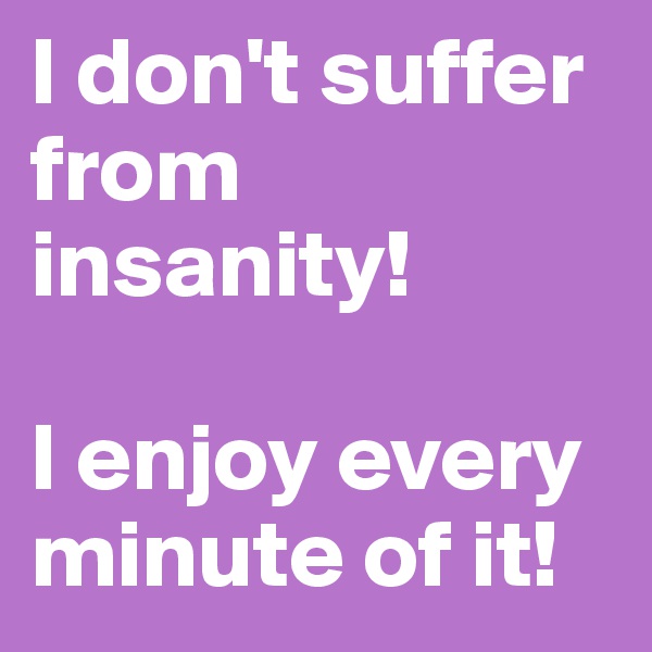 I don't suffer from insanity!

I enjoy every minute of it!