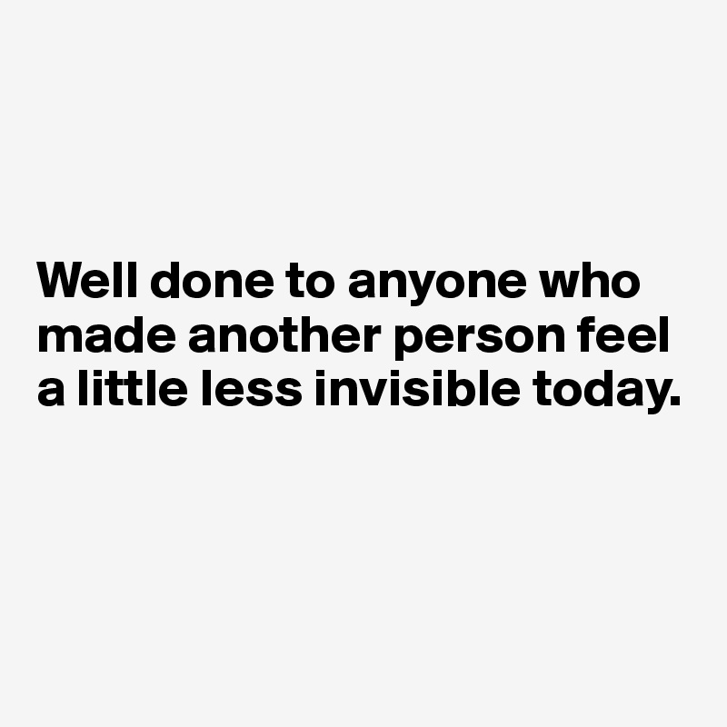



Well done to anyone who made another person feel a little less invisible today.




