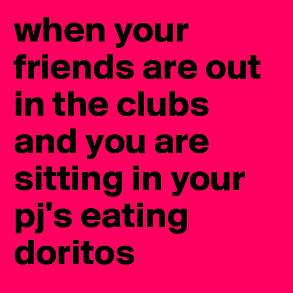 when your friends are out in the clubs and you are sitting in your pj's eating doritos 