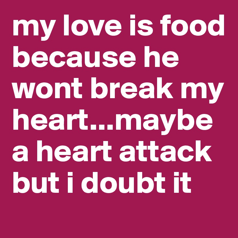 my love is food because he wont break my heart...maybe a heart attack but i doubt it 