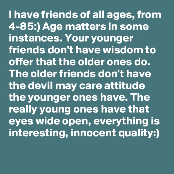 I have friends of all ages, from 4-85:) Age matters in some instances. Your younger friends don't have wisdom to offer that the older ones do. The older friends don't have the devil may care attitude the younger ones have. The really young ones have that eyes wide open, everything is interesting, innocent quality:)