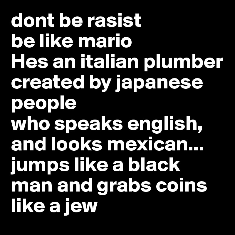 dont be rasist
be like mario 
Hes an italian plumber
created by japanese people
who speaks english,
and looks mexican...
jumps like a black man and grabs coins like a jew