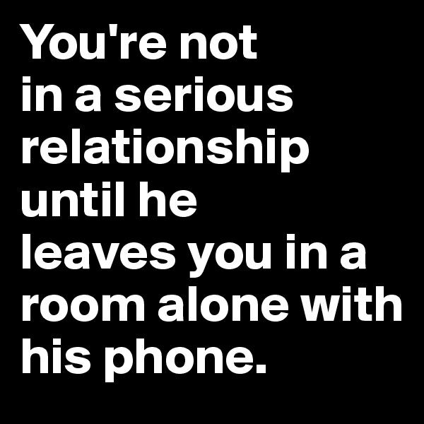 You're not 
in a serious relationship until he 
leaves you in a 
room alone with 
his phone.