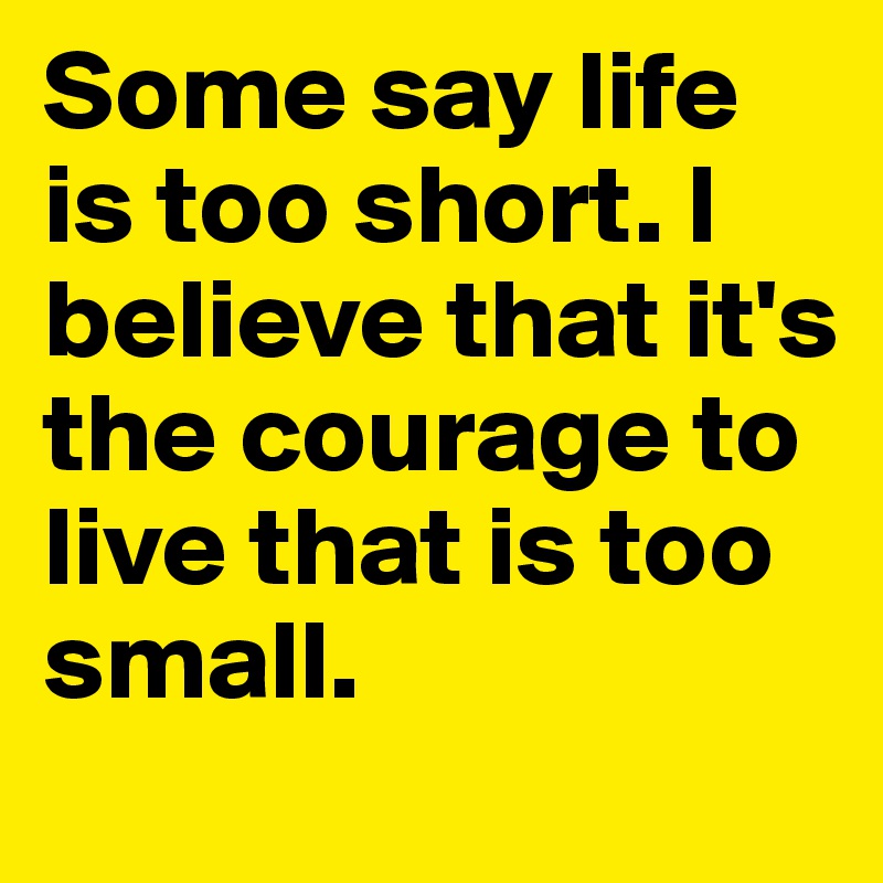Some say life is too short. I believe that it's the courage to live that is too small. 