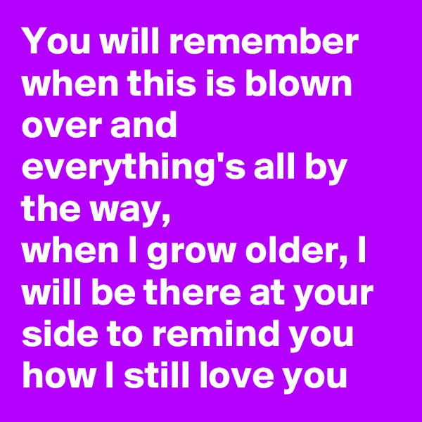 You will remember when this is blown over and everything's all by the way, 
when I grow older, I will be there at your side to remind you how I still love you 