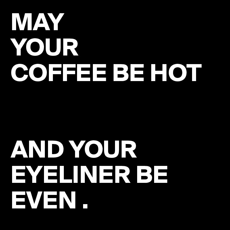 MAY
YOUR
COFFEE BE HOT


AND YOUR EYELINER BE EVEN .