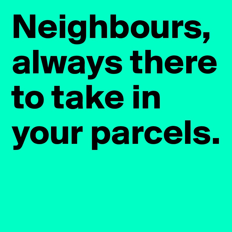 Neighbours, always there to take in your parcels.              
