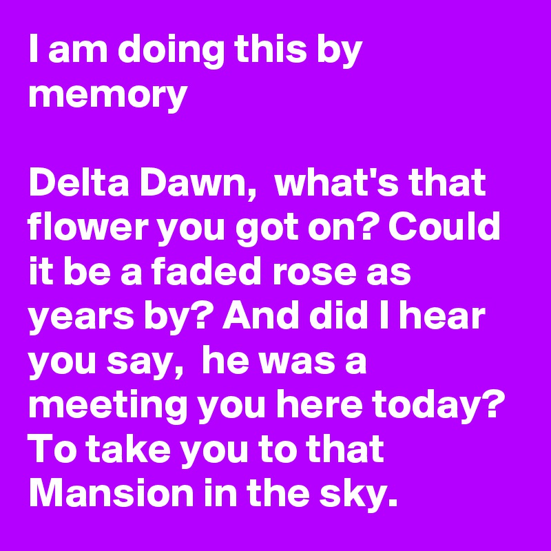 I am doing this by memory

Delta Dawn,  what's that flower you got on? Could it be a faded rose as years by? And did I hear you say,  he was a meeting you here today? To take you to that Mansion in the sky. 