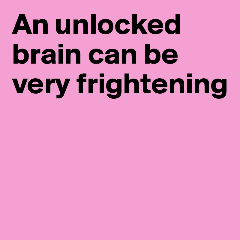 An unlocked brain can be very frightening




