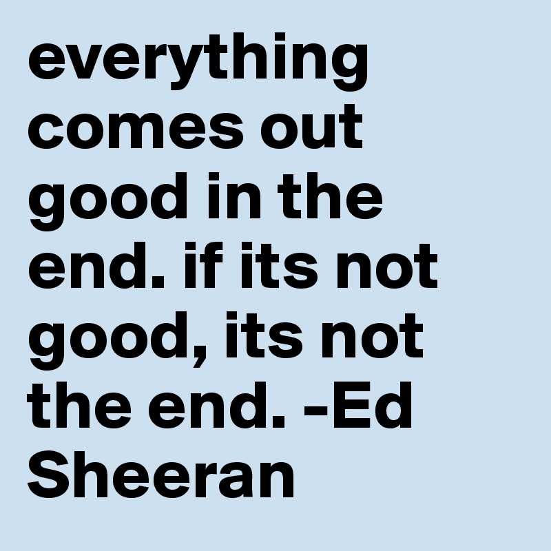 everything comes out good in the end. if its not good, its not the end. -Ed Sheeran