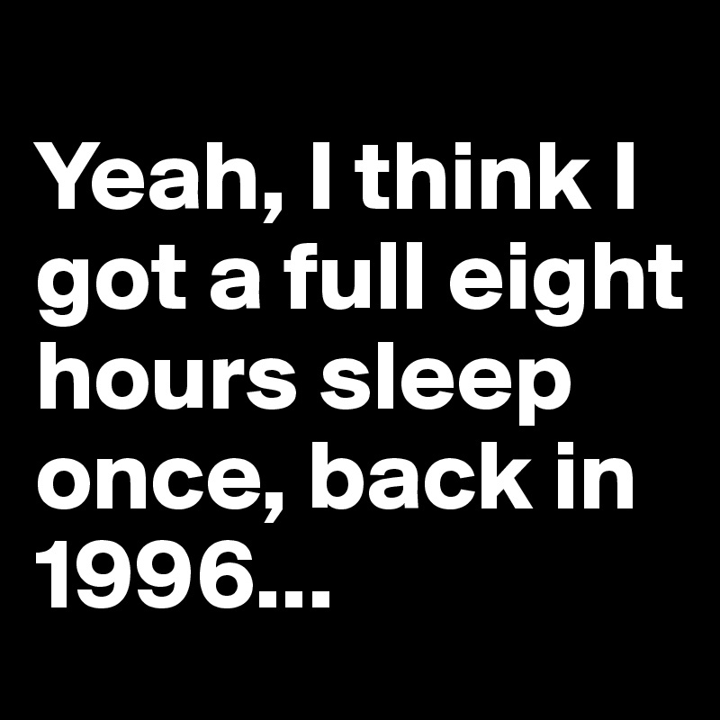 
Yeah, I think I got a full eight hours sleep once, back in 1996...