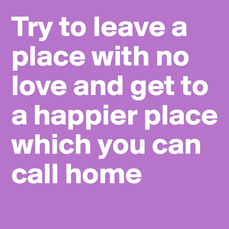 Try to leave a place with no love and get to a happier place which you can call home