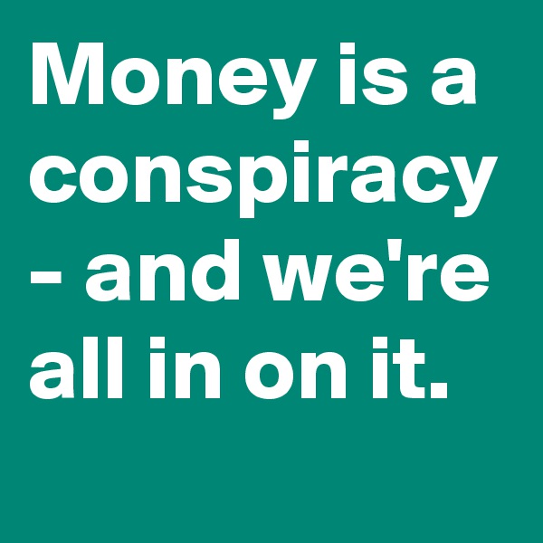 Money is a conspiracy - and we're all in on it.