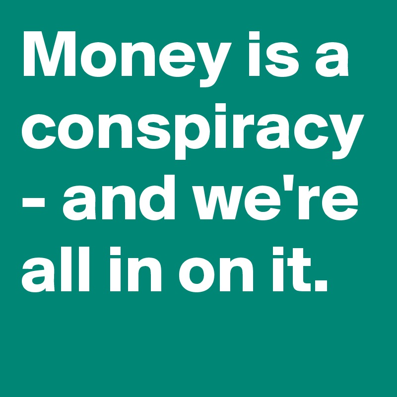 Money is a conspiracy - and we're all in on it.
