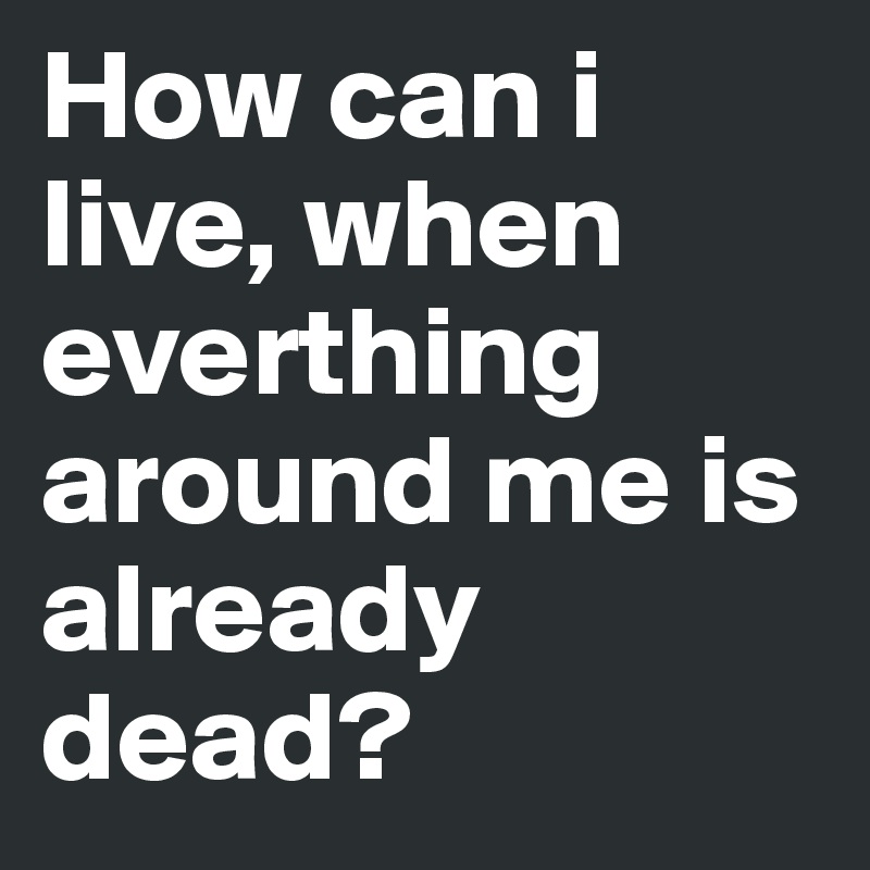 How can i live, when everthing around me is already dead?